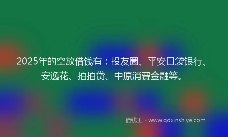 2025年的空放借钱有：投友圈、平安口袋银行、安逸花、拍拍贷、中原消费金融等。