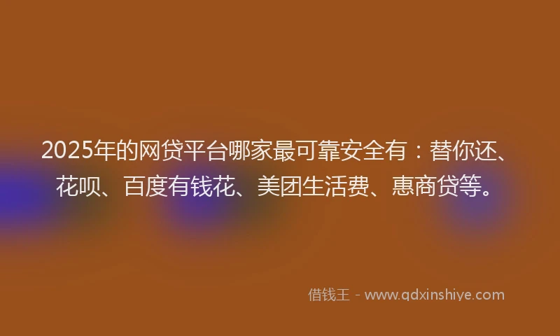 2025年的网贷平台哪家最可靠安全有：替你还、花呗、百度有钱花、美团生活费、惠商贷等。