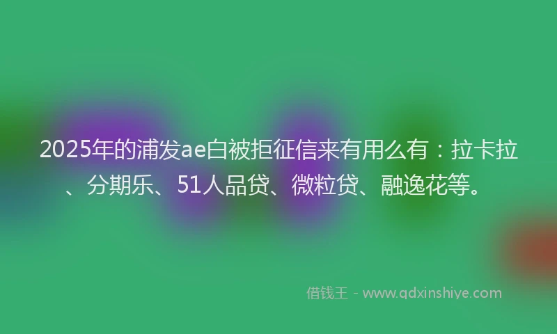 2025年的浦发ae白被拒征信来有用么有：拉卡拉、分期乐、51人品贷、微粒贷、融逸花等。