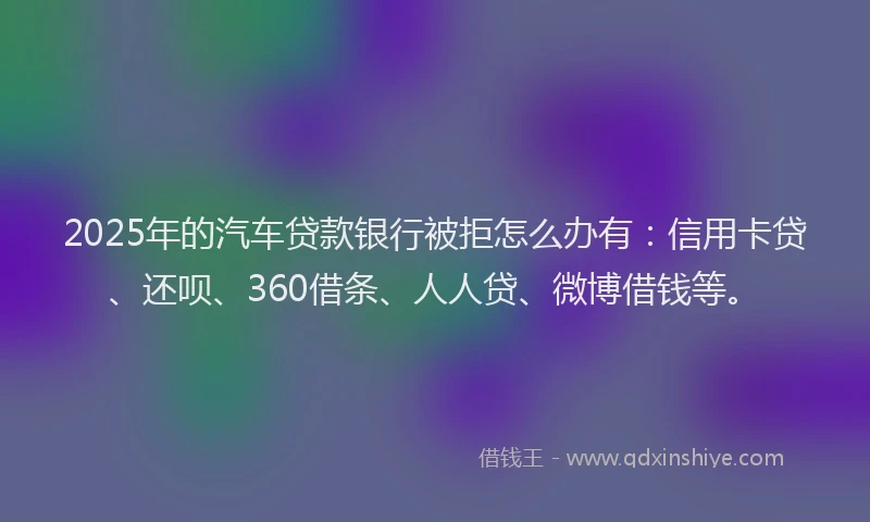 2025年的汽车贷款银行被拒怎么办有：信用卡贷、还呗、360借条、人人贷、微博借钱等。