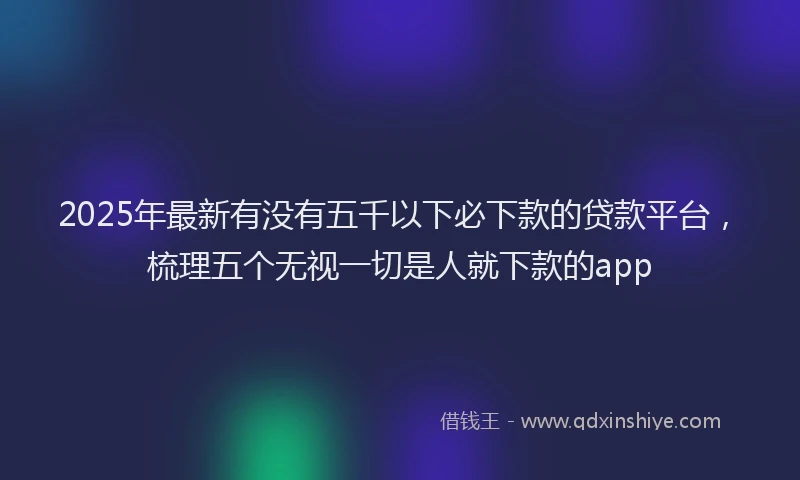 2025年最新有没有五千以下必下款的贷款平台，梳理五个无视一切是人就下款的app