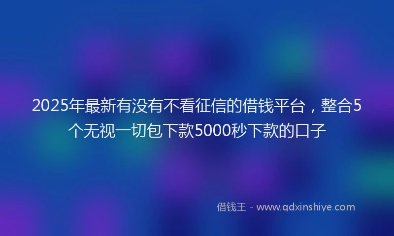 2025年最新有没有不看征信的借钱平台，整合5个无视一切包下款5000秒下款的口子