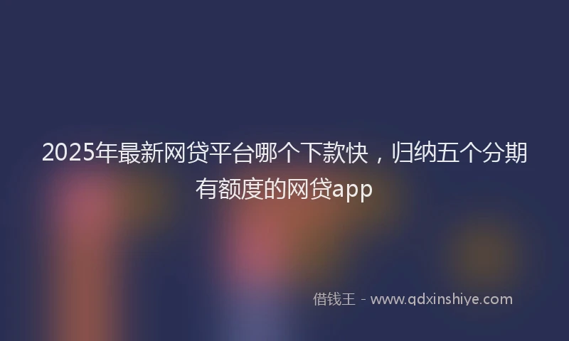 2025年最新网贷平台哪个下款快，归纳五个分期有额度的网贷app