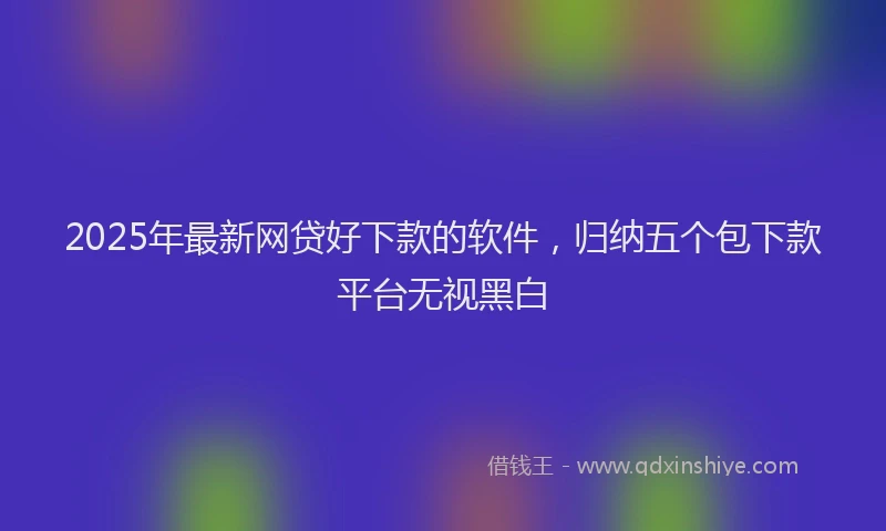 2025年最新网贷好下款的软件,归纳五个包下款平台无视黑白