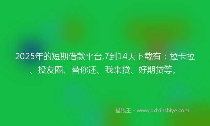 2025年的短期借款平台,7到14天下载有：拉卡拉、投友圈、替你还、我来贷、好期贷等。