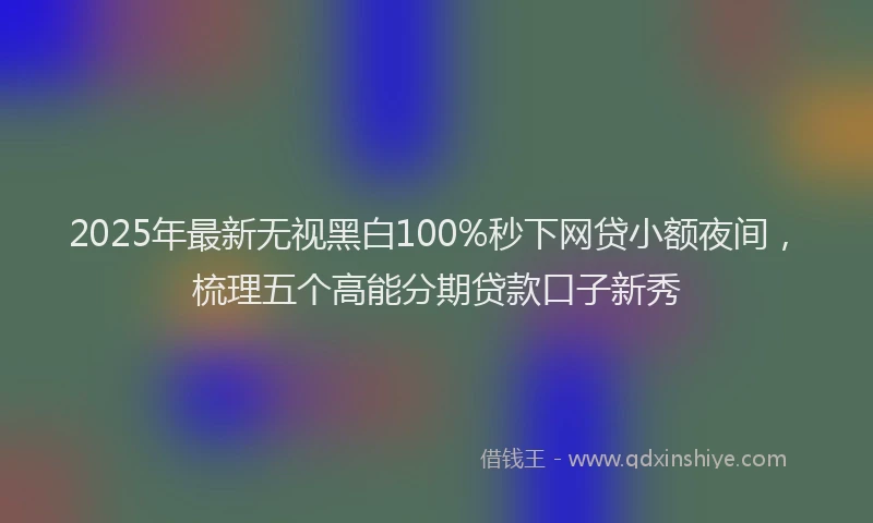 2025年最新无视黑白100%秒下网贷小额夜间，梳理五个高能分期贷款口子新秀
