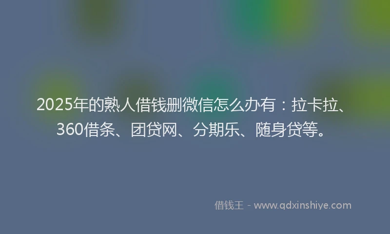 2025年的熟人借钱删微信怎么办有：拉卡拉、360借条、团贷网、分期乐、随身贷等。