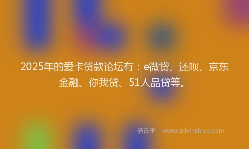 2025年的爱卡贷款论坛有：e微贷、还呗、京东金融、你我贷、51人品贷等。