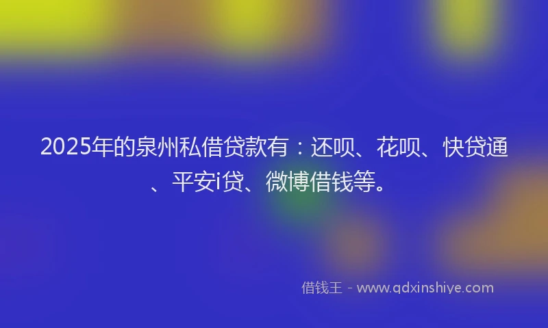 2025年的泉州私借贷款有：还呗、花呗、快贷通、平安i贷、微博借钱等。