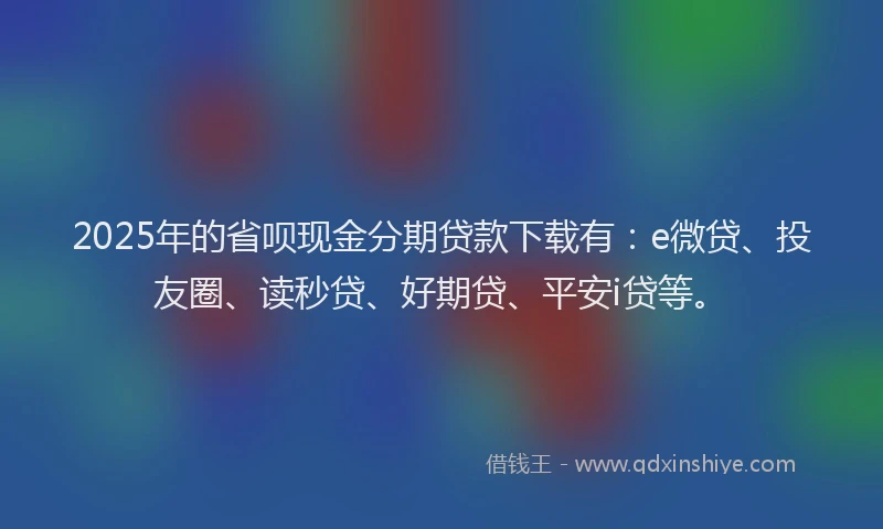 2025年的省呗现金分期贷款下载有：e微贷、投友圈、读秒贷、好期贷、平安i贷等。