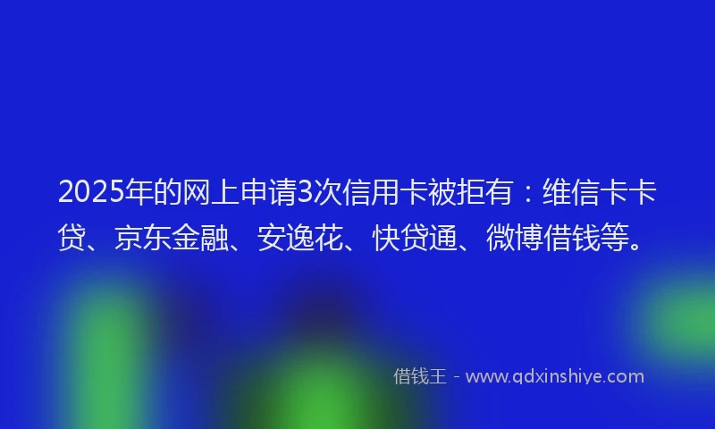 2025年的网上申请3次信用卡被拒有:维信卡卡贷、京东金融、安逸花、快贷通、微博借钱等。