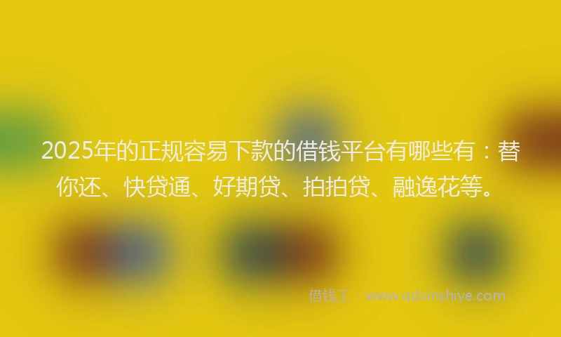 2025年的正规容易下款的借钱平台有哪些有：替你还、快贷通、好期贷、拍拍贷、融逸花等。