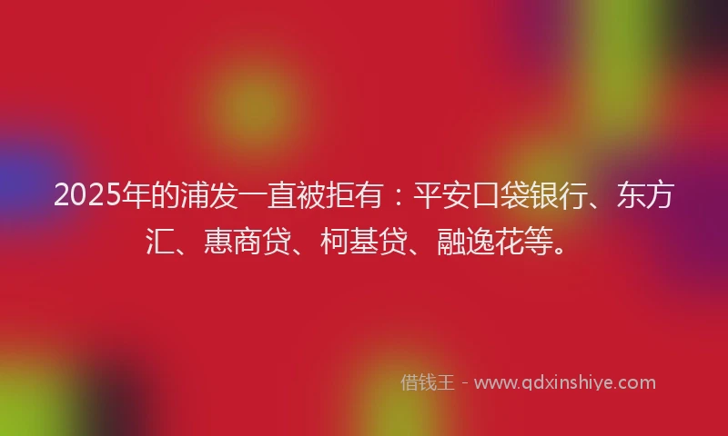 2025年的浦发一直被拒有：平安口袋银行、东方汇、惠商贷、柯基贷、融逸花等。
