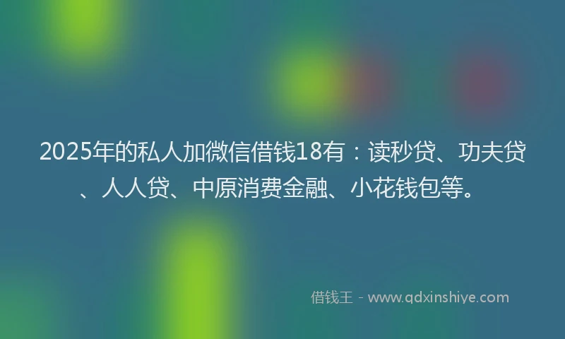 2025年的私人加微信借钱18有：读秒贷、功夫贷、人人贷、中原消费金融、小花钱包等。