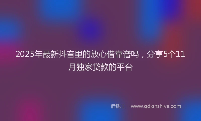 2025年最新抖音里的放心借靠谱吗，分享5个11月独家贷款的平台