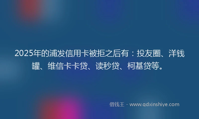 2025年的浦发信用卡被拒之后有：投友圈、洋钱罐、维信卡卡贷、读秒贷、柯基贷等。