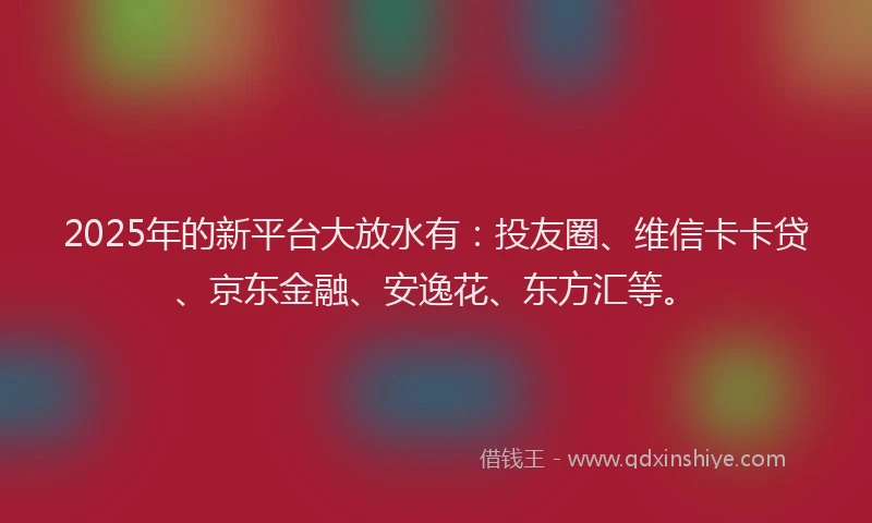 2025年的新平台大放水有：投友圈、维信卡卡贷、京东金融、安逸花、东方汇等。