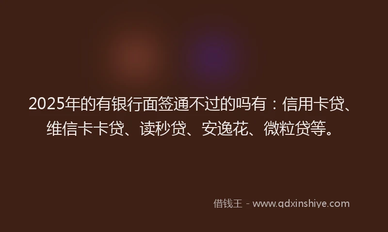 2025年的有银行面签通不过的吗有：信用卡贷、维信卡卡贷、读秒贷、安逸花、微粒贷等。