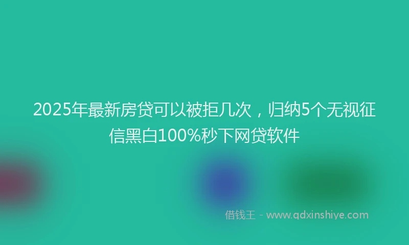 2025年最新房贷可以被拒几次，归纳5个无视征信黑白100%秒下网贷软件