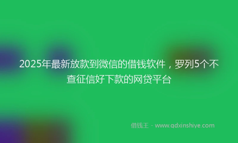 2025年最新放款到微信的借钱软件，罗列5个不查征信好下款的网贷平台