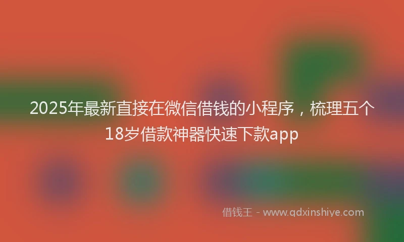2025年最新直接在微信借钱的小程序，梳理五个18岁借款神器快速下款app