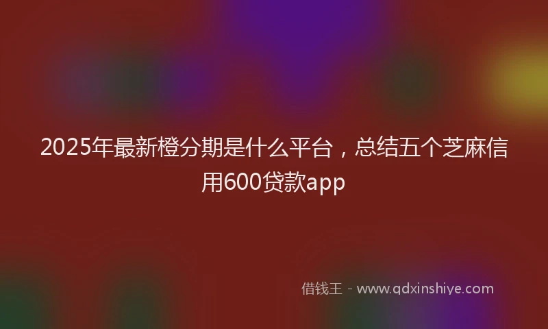 2025年最新橙分期是什么平台,总结五个芝麻信用600贷款app