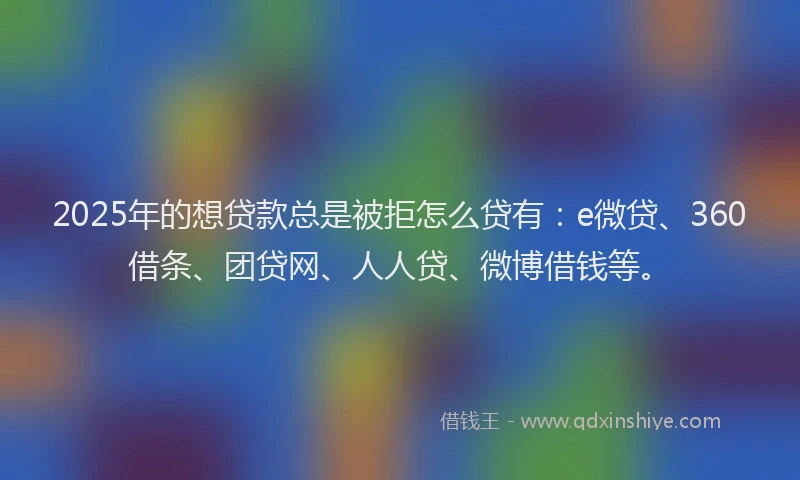 2025年的想贷款总是被拒怎么贷有：e微贷、360借条、团贷网、人人贷、微博借钱等。