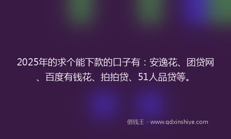 2025年的求个能下款的口子有：安逸花、团贷网、百度有钱花、拍拍贷、51人品贷等。