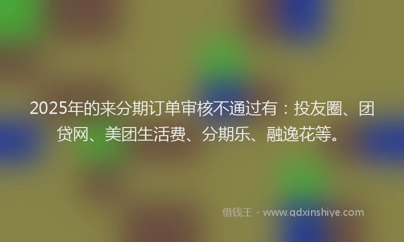 2025年的来分期订单审核不通过有：投友圈、团贷网、美团生活费、分期乐、融逸花等。