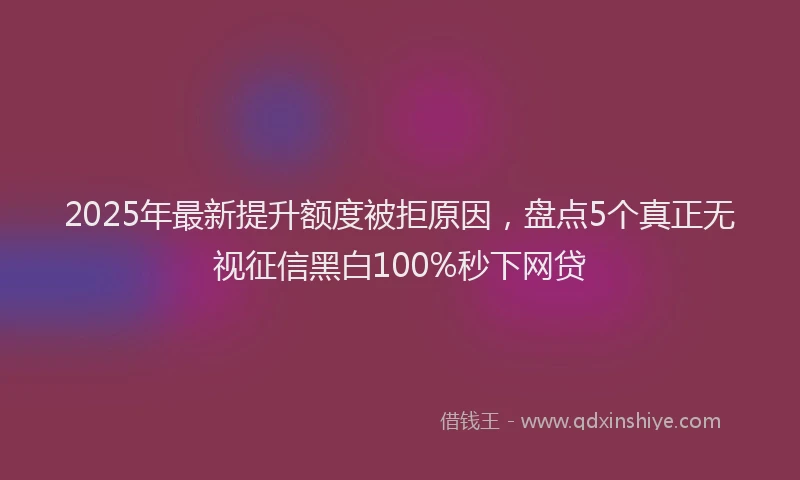 2025年最新提升额度被拒原因，盘点5个真正无视征信黑白100%秒下网贷
