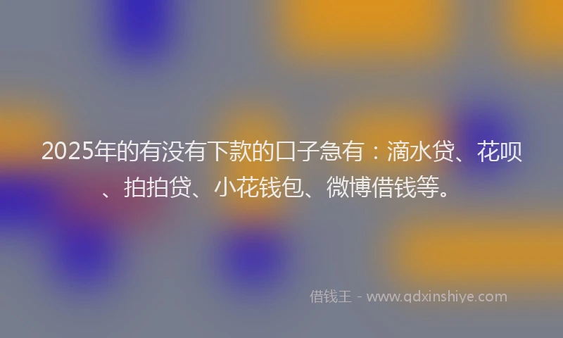 2025年的有没有下款的口子急有：滴水贷、花呗、拍拍贷、小花钱包、微博借钱等。