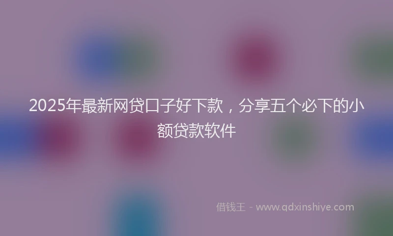 2025年最新网贷口子好下款，分享五个必下的小额贷款软件