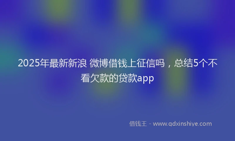 2025年最新新浪 微博借钱上征信吗，总结5个不看欠款的贷款app