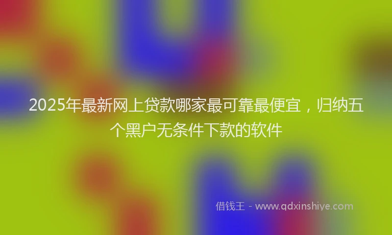 2025年最新网上贷款哪家最可靠最便宜，归纳五个黑户无条件下款的软件