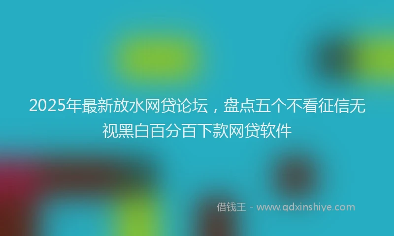 2025年最新放水网贷论坛，盘点五个不看征信无视黑白百分百下款网贷软件