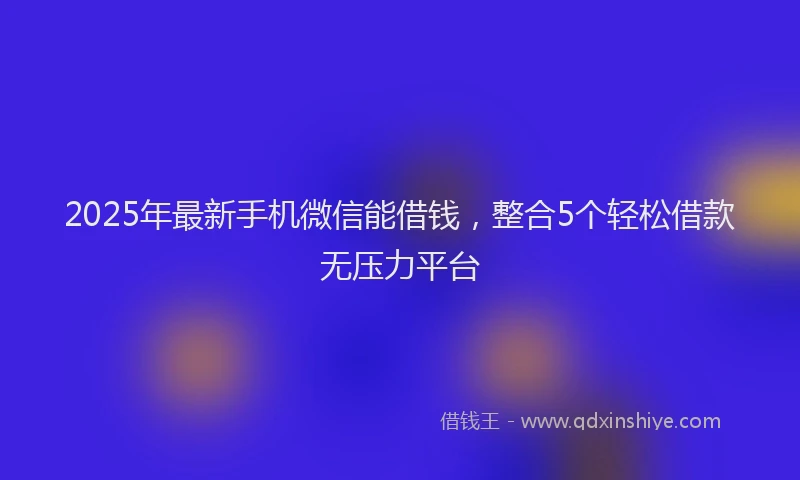 2025年最新手机微信能借钱，整合5个轻松借款无压力平台