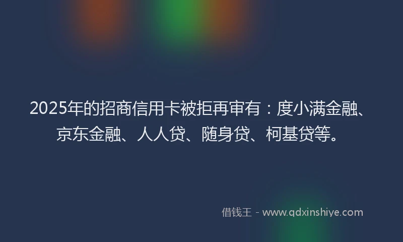 2025年的招商信用卡被拒再审有：度小满金融、京东金融、人人贷、随身贷、柯基贷等。