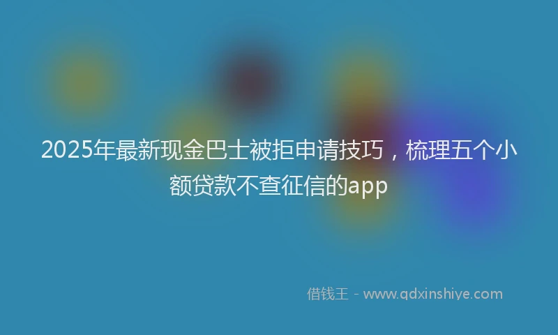 2025年最新现金巴士被拒申请技巧，梳理五个小额贷款不查征信的app