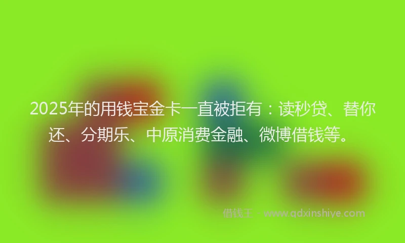 2025年的用钱宝金卡一直被拒有：读秒贷、替你还、分期乐、中原消费金融、微博借钱等。
