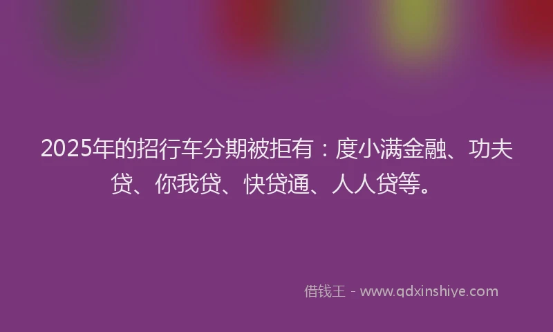 2025年的招行车分期被拒有：度小满金融、功夫贷、你我贷、快贷通、人人贷等。