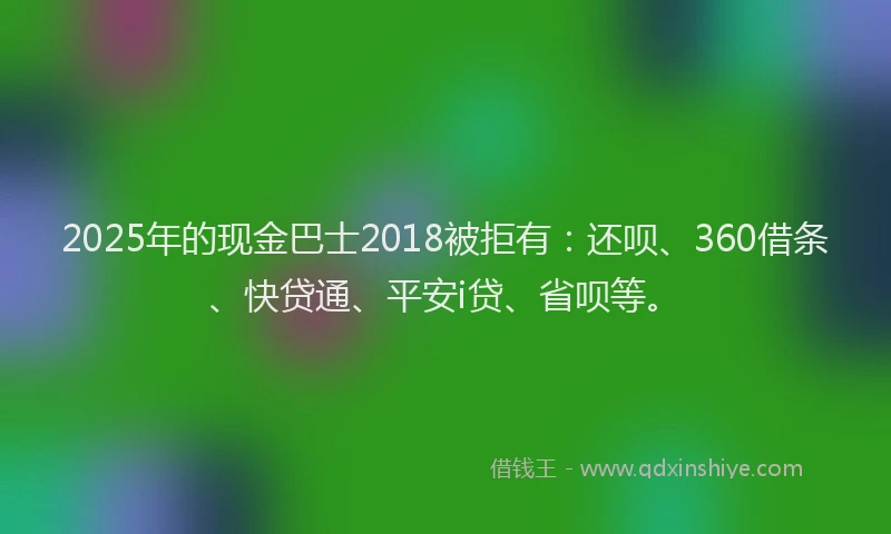 2025年的现金巴士2018被拒有：还呗、360借条、快贷通、平安i贷、省呗等。