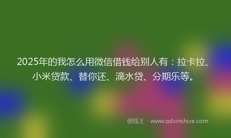2025年的我怎么用微信借钱给别人有：拉卡拉、小米贷款、替你还、滴水贷、分期乐等。