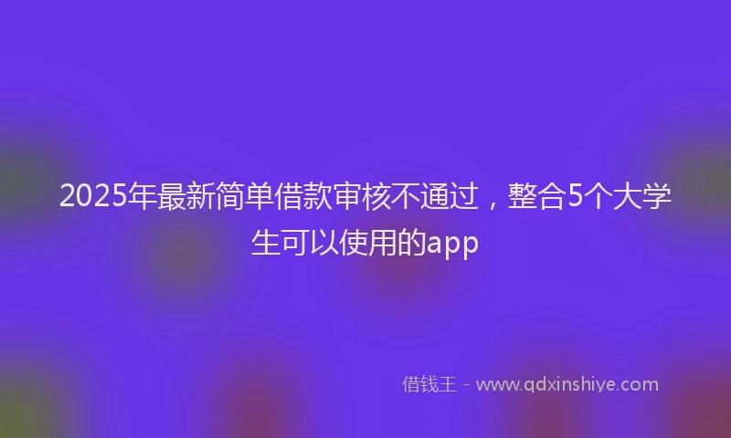 2025年最新简单借款审核不通过，整合5个大学生可以使用的app