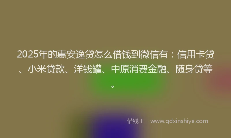 2025年的惠安逸贷怎么借钱到微信有：信用卡贷、小米贷款、洋钱罐、中原消费金融、随身贷等。