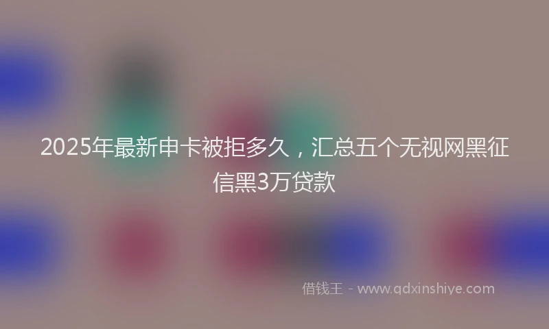 2025年最新申卡被拒多久，汇总五个无视网黑征信黑3万贷款