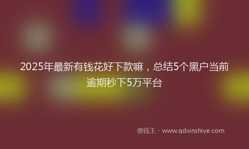 2025年最新有钱花好下款嘛，总结5个黑户当前逾期秒下5万平台