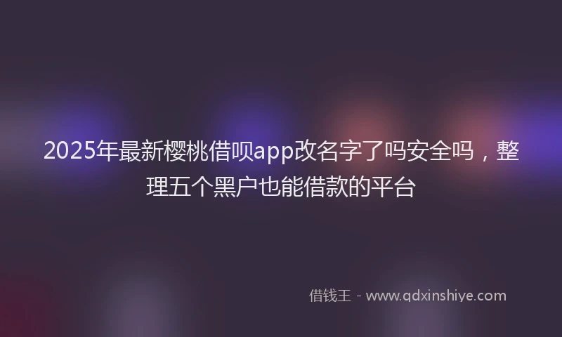 2025年最新樱桃借呗app改名字了吗安全吗，整理五个黑户也能借款的平台
