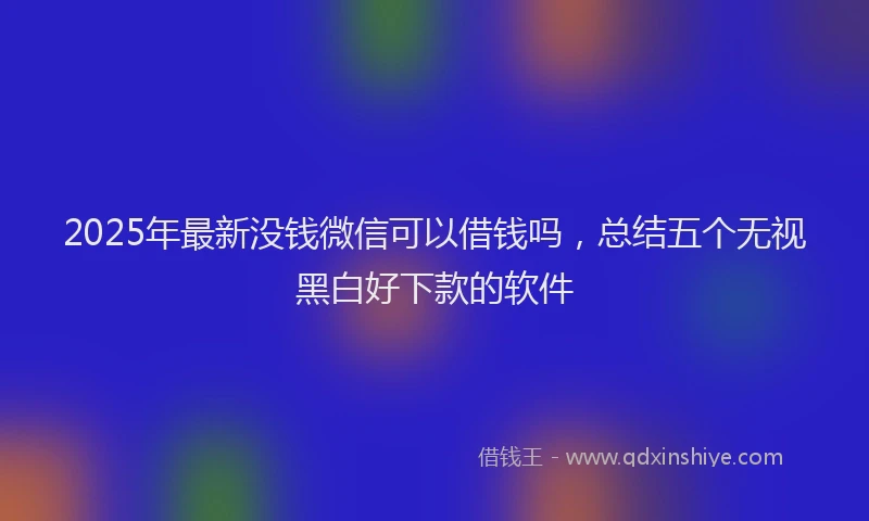 2025年最新没钱微信可以借钱吗，总结五个无视黑白好下款的软件