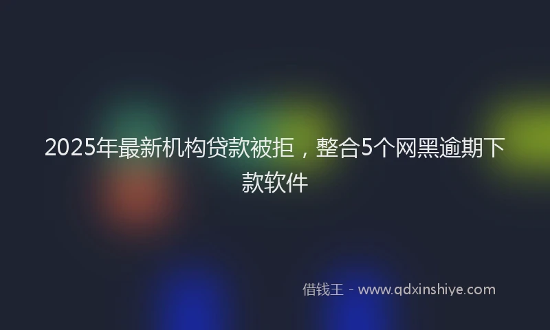 2025年最新机构贷款被拒，整合5个网黑逾期下款软件