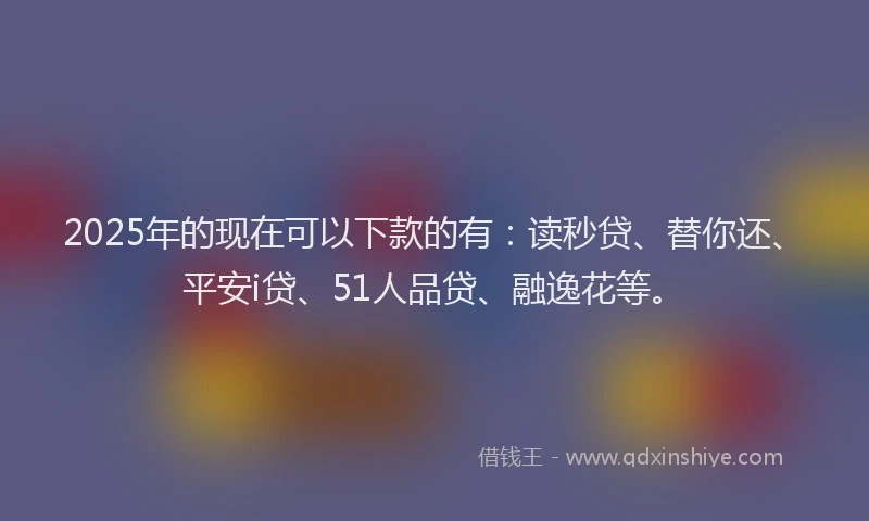 2025年的现在可以下款的有：读秒贷、替你还、平安i贷、51人品贷、融逸花等。